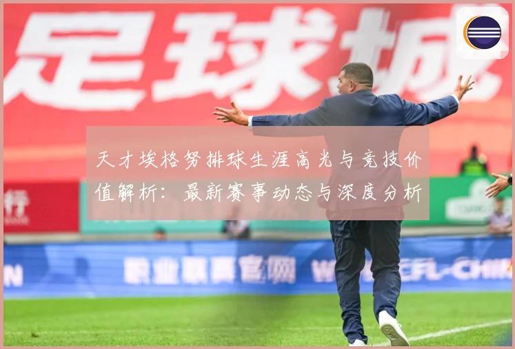 天才埃格努排球生涯高光与竞技价值解析：最新赛事动态与深度分析