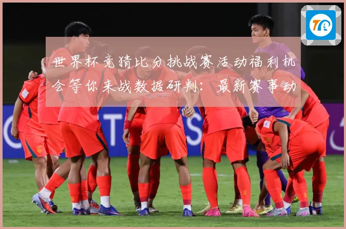 世界杯竞猜比分挑战赛活动福利机会等你来战数据研判：最新赛事动态与深度分析