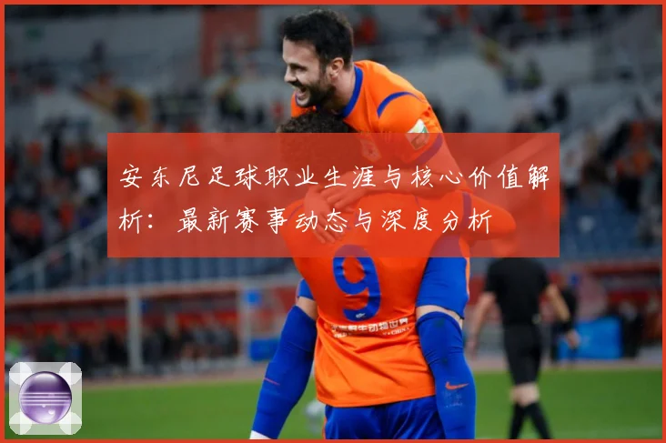 安东尼足球职业生涯与核心价值解析：最新赛事动态与深度分析