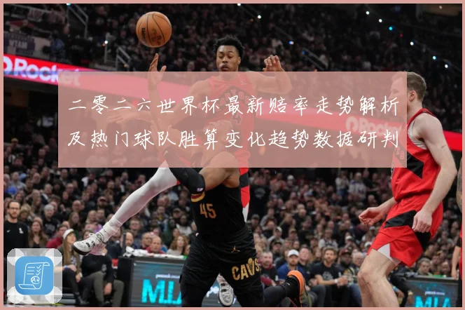 二零二六世界杯最新赔率走势解析及热门球队胜算变化趋势数据研判：最新赛事动态与深度分析