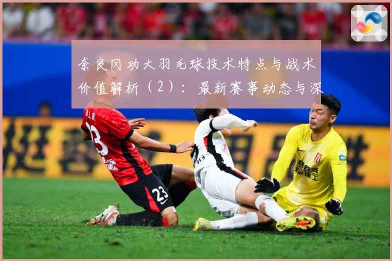 奈良冈功大羽毛球技术特点与战术价值解析（2）：最新赛事动态与深度分析