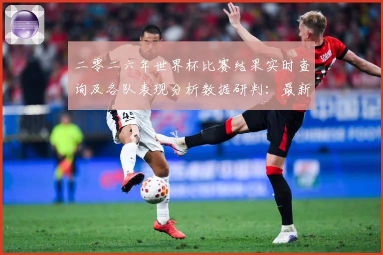 二零二六年世界杯比赛结果实时查询及各队表现分析数据研判：最新赛事动态与深度分析