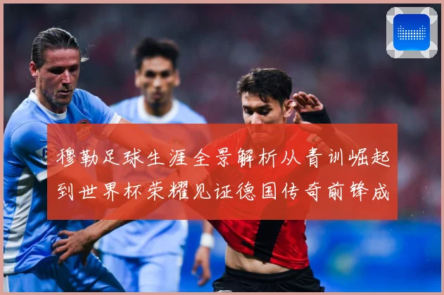 穆勒足球生涯全景解析从青训崛起到世界杯荣耀见证德国传奇前锋成长轨迹：最新赛事动态与深度分析