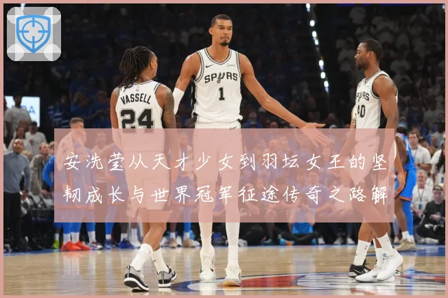 安洗莹从天才少女到羽坛女王的坚韧成长与世界冠军征途传奇之路解析：最新赛事动态与深度分析