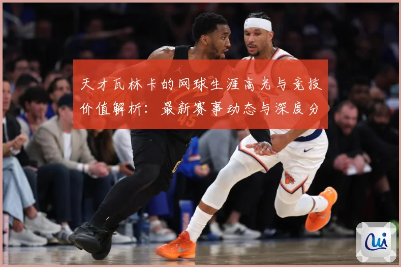 天才瓦林卡的网球生涯高光与竞技价值解析：最新赛事动态与深度分析
