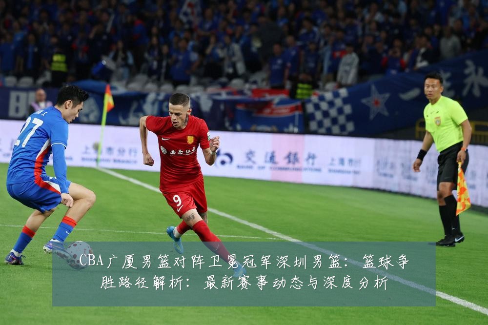 CBA广厦男篮对阵卫冕冠军深圳男篮:篮球争胜路径解析:最新赛事动态与深度分析