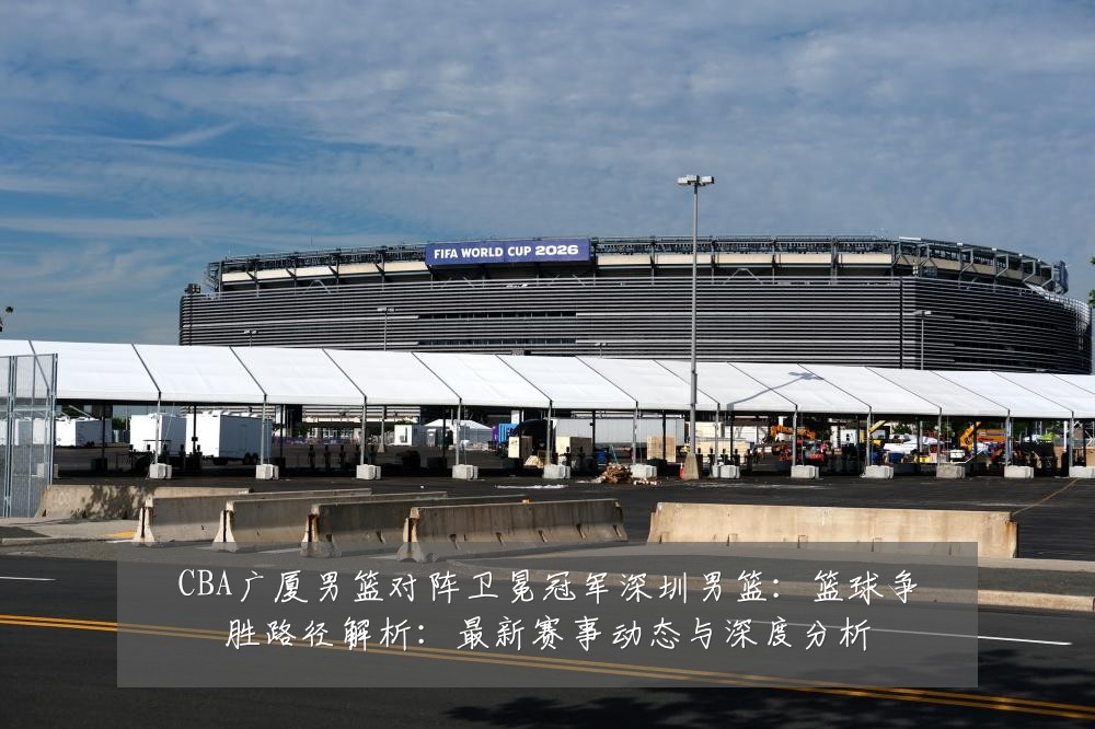 CBA广厦男篮对阵卫冕冠军深圳男篮：篮球争胜路径解析：最新赛事动态与深度分析