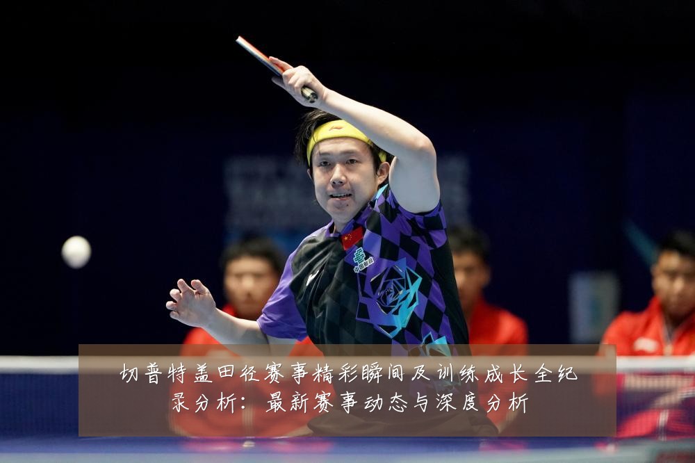 切普特盖田径赛事精彩瞬间及训练成长全纪录分析:最新赛事动态与深度分析