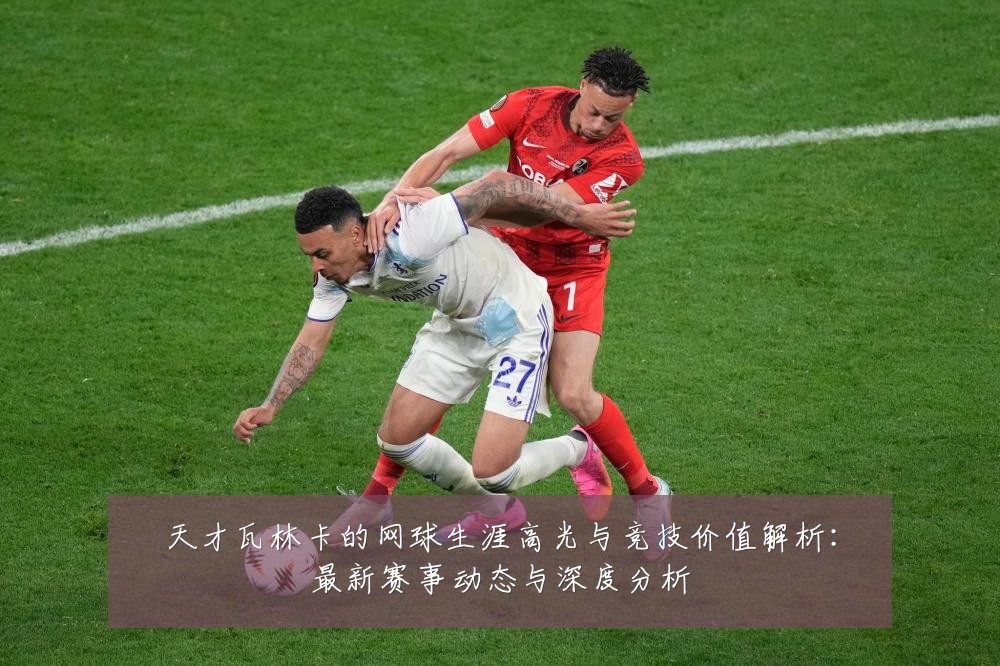 天才瓦林卡的网球生涯高光与竞技价值解析:最新赛事动态与深度分析