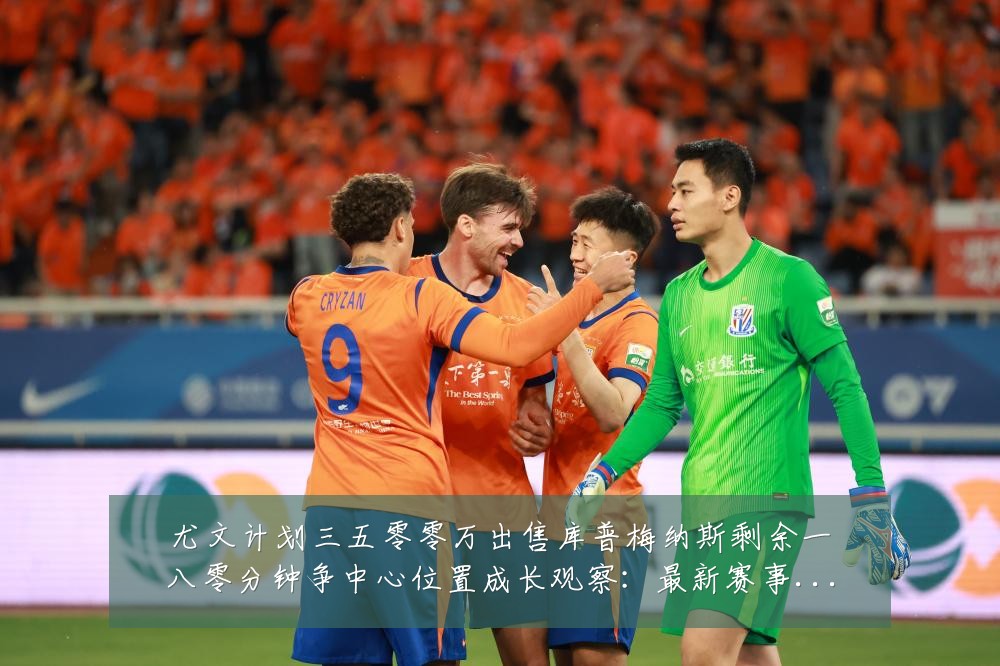 尤文计划三五零零万出售库普梅纳斯剩余一八零分钟争中心位置成长观察:最新赛事动态与深度分析