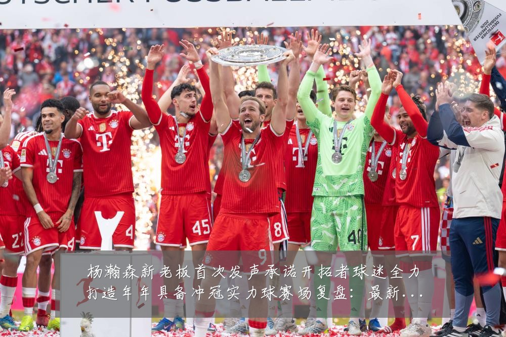 杨瀚森新老板首次发声承诺开拓者球迷全力打造年年具备冲冠实力球赛场复盘：最新赛事动态与深度分析