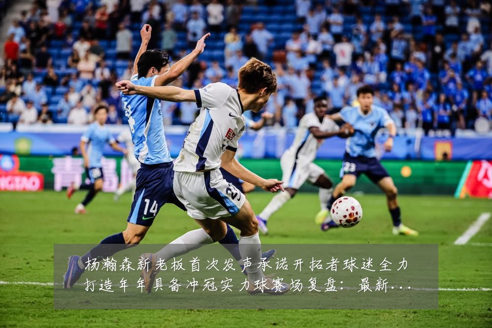 杨瀚森新老板首次发声承诺开拓者球迷全力打造年年具备冲冠实力球赛场复盘：最新赛事动态与深度分析